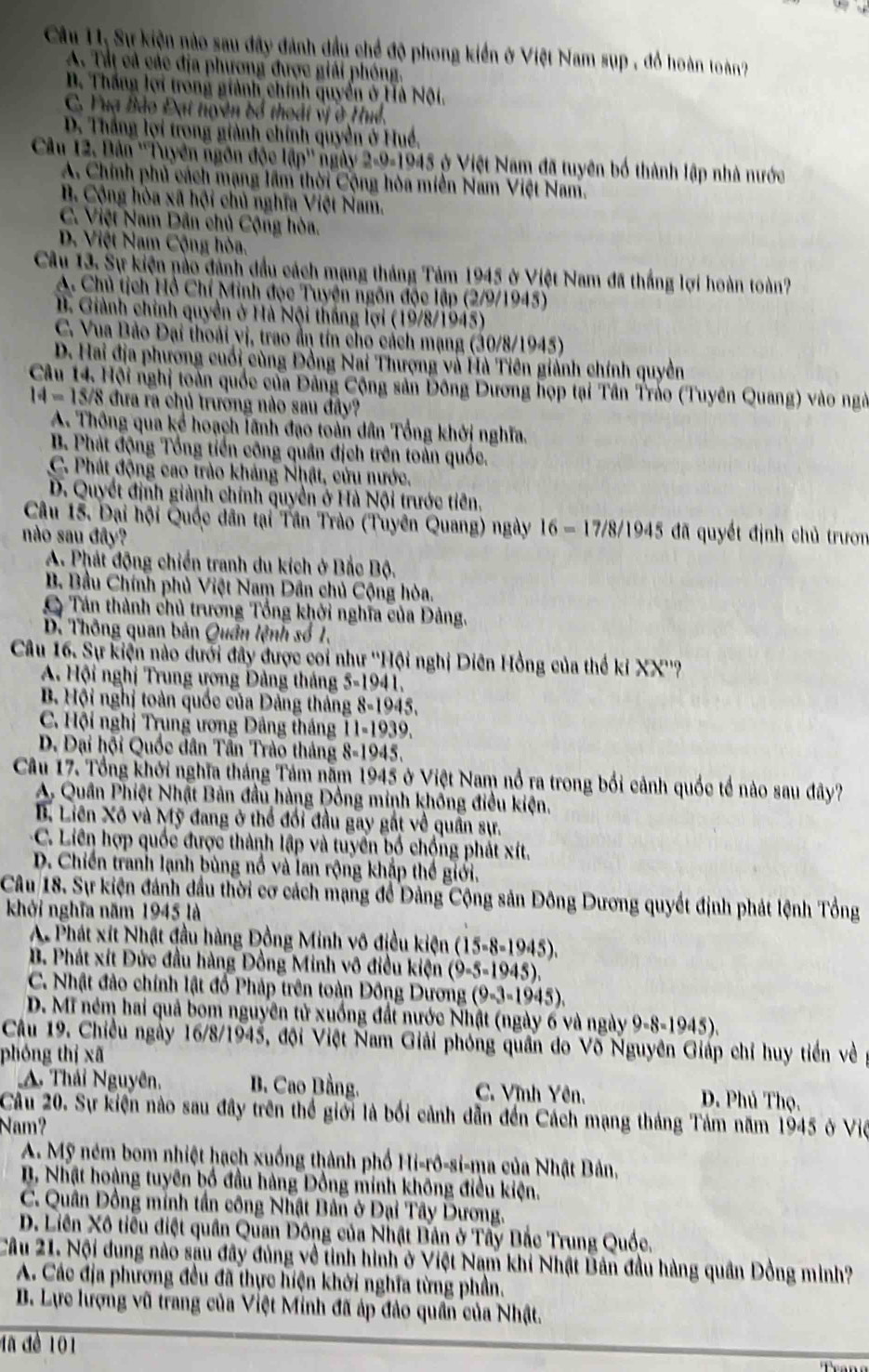 Câu 11, Sự kiện nào sau đây đánh đầu chế độ phong kiển ở Việt Nam sụp , đồ hoàn toàn?
A. Tất cả các địa phương được giải phóng.
B. Thắng lợi trong giành chính quyển ở Hà Nội.
C. Yuạ Bảo Đạt tuyên bổ thoát vị ở Huế.
D. Thắng lợi trong giành chính quyền ở Huề,
Câu 12. Bản ''Tuyên ngôn độc lập'' ngày 2-9-1945 ở Việt Nam đã tuyên bố thành lập nhà nước
A. Chính phủ cách mạng lầm thời Cộng hòa miền Nam Việt Nam.
B. Cộng hòa xã hội chủ nghĩa Việt Nam.
C. Việt Nam Dân chủ Cộng hòa.
D. Việt Nam Cộng hòa.
Câu 13. Sự kiện nào đánh đầu cách mạng tháng Tảm 1945 ở Việt Nam đã thắng lợi hoàn toàn?
A. Chủ tịch Hồ Chí Minh đọc Tuyện ngôn độc lập (2/9/1945)
B. Giành chính quyền ở Hà Nội thắng lợi (19/8/1945)
C. Vua Bảo Đại thoái vị, trao ẩn tín cho cách mạng (30/8/1945)
D. Hai địa phương cuối cùng Đồng Nai Thượng và Hà Tiên giảnh chính quyền
Câu 14. Hội nghị toàn quốc của Đâng Cộng sản Đông Dương họp tại Tân Tráo (Tuyên Quang) vào ngà
14=15/8 đưa ra chủ trưởng nào sau đây?
A. Thông qua kể hoạch lãnh đạo toàn dân Tổng khởi nghĩa.
B. Phát động Tổng tiền công quân địch trên toàn quốc.
C. Phát động cao trào kháng Nhật, cửu nước.
D. Quyết định giành chính quyền ở Hà Nội trước tiên.
Câu 15. Đại hội Quốc dân tại Tần Trào (Tuyên Quang) ngày 16 - 17/8/1945 đã quyết định chủ trươn
nào sau đây?
A. Phát động chiến tranh du kích ở Bắc Bộ.
B. Bầu Chính phủ Việt Nam Dân chủ Cộng hòa.
Tán thành chủ trương Tổng khởi nghĩa của Đảng.
D. Thông quan bản Quân lệnh số 1.
Câu 16. Sự kiện nào dưới đây được coi như ''Hội nghị Diên Hồng của thế kỉ XX''?
A. Hội nghị Trung ương Đảng tháng 5-1941.
B Hội nghị toàn quốc của Dảng tháng 8-1945.
C. Hội nghị Trung ương Dảng tháng 11-1939.
D. Đại hội Quốc dân Tân Trào tháng 8-1945.
Câu 17. Tổng khởi nghĩa tháng Tám năm 1945 ở Việt Nam nổ ra trong bối cảnh quốc tổ nào sau dây?
A. Quân Phiệt Nhật Bản đầu hàng Đồng minh khống điều kiện.
B. Liên Xô và Mỹ đang ở thể đối đầu gay gất về quân sự.
C. Liên hợp quốc được thành lập và tuyển bố chống phát xít.
D. Chiến tranh lạnh bùng nổ và lan rộng khắp thế giới.
Câu 18. Sự kiện đánh đầu thời cơ cách mạng để Dảng Cộng sản Đông Dương quyết định phát lệnh Tổng
khởi nghĩa năm 1945 là
A Phát xít Nhật đầu hàng Đồng Minh vô điều kiện (15-8-1945).
B. Phát xít Đức đầu hàng Đồng Minh vô điều kiện (9-5-1945).
C. Nhật đảo chính lật đồ Pháp trên toàn Đông Dương (9-3-1945).
D. Mĩ ném hai quả bom nguyên tử xuống đất nước Nhật (ngày 6 và ngày 9-8-1945).
Câu 19. Chiều ngày 16/8/1945, đội Việt Nam Giải phóng quân do Võ Nguyên Giáp chỉ huy tiền về
phóng thị xã
A. Thái Nguyên,  B. Cao Bằng. C. Vĩnh Yên. D. Phú Thọ.
Câu 20. Sự kiện nào sau đây trên thể giới là bối cảnh dẫn đến Cách mạng tháng Tảm năm 1945 ở Việ
Nam?
A. Mỹ ném bom nhiệt hạch xuống thành phố Hi-rô-si-ma của Nhật Bản,
B Nhật hoàng tuyên bố đầu hàng Đồng minh không điều kiện.
C. Quân Đồng minh tần công Nhật Bản ở Đại Tây Dương.
D. Liên Xô tiểu điệt quân Quan Đông của Nhật Bân ở Tây Bắc Trung Quốc.
Câu 21. Nội dung nào sau đây đùng về tinh hình ở Việt Nam khi Nhật Bản đầu hàng quân Đồng mình?
A. Các địa phương đều đã thực hiện khởi nghĩa từng phần.
B. Lực lượng vũ trang của Việt Minh đã áp đảo quân của Nhật.
đã để 101