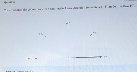 Question 
Click and drag the yellow circle in a counterclockwise direction to create a 154° angle to within 10°.
135°
45°
180°-
o°