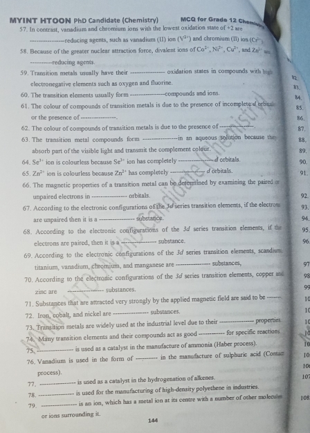 MYINT HTOON PhD Candidate (Chemistry) MCQ for Grade 12 Chemie
57. In contrast, vanadium and chromium ions with the lowest oxidation state of +2 are
_-reducing agents, such as vanadium (II) ion (V^(2+)) and chromium (II) ion (Cr^(2-))
58. Because of the greater nuclear attraction force, divalent ions of Co^(2+),Ni^(2+),Cu^(2+) , and Zn^(2+)w
_-reducing agents.
59. Transition metals usually have their _oxidation states in compounds with bis 

electronegative elements such as oxygen and fluorine.
83.
60. The transition elements usually form _compounds and ions.
84.
61. The colour of compounds of transition metals is due to the presence of incomplete dorita
85.
or the presence of _86.
62. The colour of compounds of transition metals is due to the presence of_
87.
63. The transition metal compounds form _in an aqueous solution becaus  th 
88,
absorb part of the visible light and transmit the complement colour.
89,
64. Se^(3+) ion is colourless because Se^(3+) ion has completely _d orbitals. 90.
65. Zn^(2+) ion is colourless because Zn^(2+) has completely _d orbitals.
91.
66. The magnetic properties of a transition metal can be determined by examining the paired 
unpaired electrons in _orbitals. 92. 93.
67. According to the electronic configurations of the 30 series transition elements, if the electrom
are unpaired then it is a _substance.
94.
68. According to the electronic configurations of the 3d series transition elements, if the 95
electrons are paired, then it is a _substance.
96.
69. According to the electronic configurations of the 3d series transition elements, scandium
titanium, vanadium, chromium, and manganese are _substances, 97
70. According to the electronic configurations of the 3d series transition elements, copper and 98
zinc are _substances.
99
71. Substances that are attracted very strongly by the applied magnetic field are said to be ------- 10
72. Iron, cobalt, and nickel are _substances
1C
73. Transition metals are widely used at the industrial level due to their _properties 10
74. Many transition elements and their compounds act as good _for specific reactions   
75. _is used as a catalyst in the manufacture of ammonia (Haber process). 10
76. Vanadium is used in the form of _in the manufacture of sulphuric acid (Conac 10
10
process).
77. _is used as a catalyst in the hydrogenation of alkenes.
10
78._
is used for the manufacturing of high-density polyethene in industries.
79. _is an ion, which has a metal ion at its centre with a number of other molecule 108
or ions surrounding it.
144