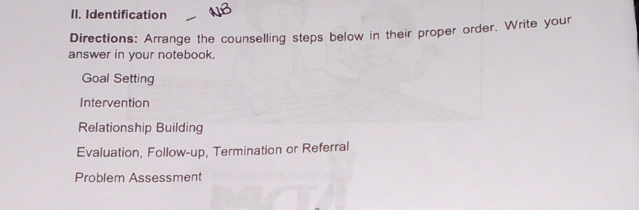 Identification 
Directions: Arrange the counselling steps below in their proper order. Write your 
answer in your notebook. 
Goal Setting 
Intervention 
Relationship Building 
Evaluation, Follow-up, Termination or Referral 
Problem Assessment