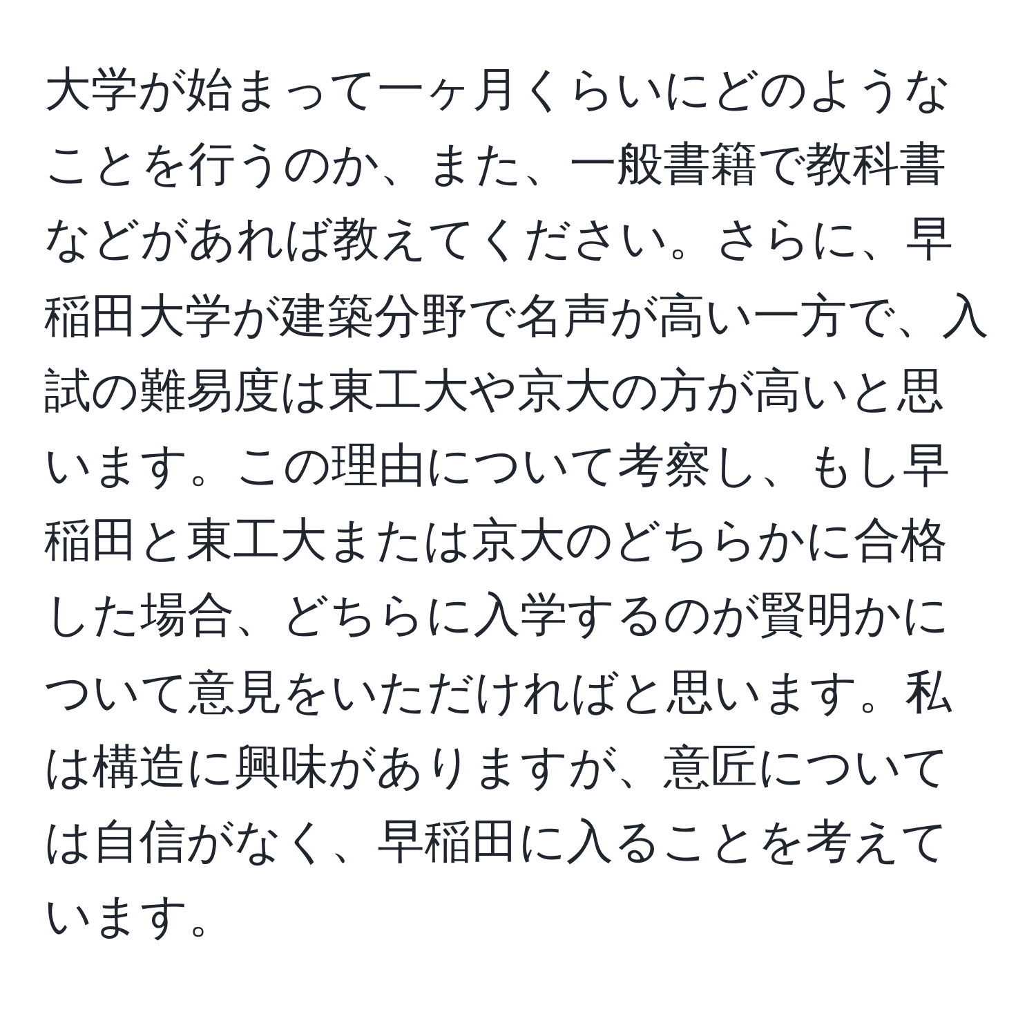 大学が始まって一ヶ月くらいにどのようなことを行うのか、また、一般書籍で教科書などがあれば教えてください。さらに、早稲田大学が建築分野で名声が高い一方で、入試の難易度は東工大や京大の方が高いと思います。この理由について考察し、もし早稲田と東工大または京大のどちらかに合格した場合、どちらに入学するのが賢明かについて意見をいただければと思います。私は構造に興味がありますが、意匠については自信がなく、早稲田に入ることを考えています。