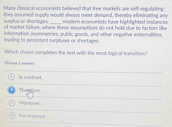 Many classical economists believed that free markets are self-regulating:
they assumed supply would always meet demand, thereby eliminating any
surplus or shortages. _modern economists have highlighted instances
of market failure, where these assumptions do not hold due to factors like
information asymmetries, public goods, and other negative externalities,
leading to persistent surpluses or shortages.
Which choice completes the text with the most logical transition?
Choose 1 answer:
A In contrast,
B Therfore.
Moreover,
For instance.