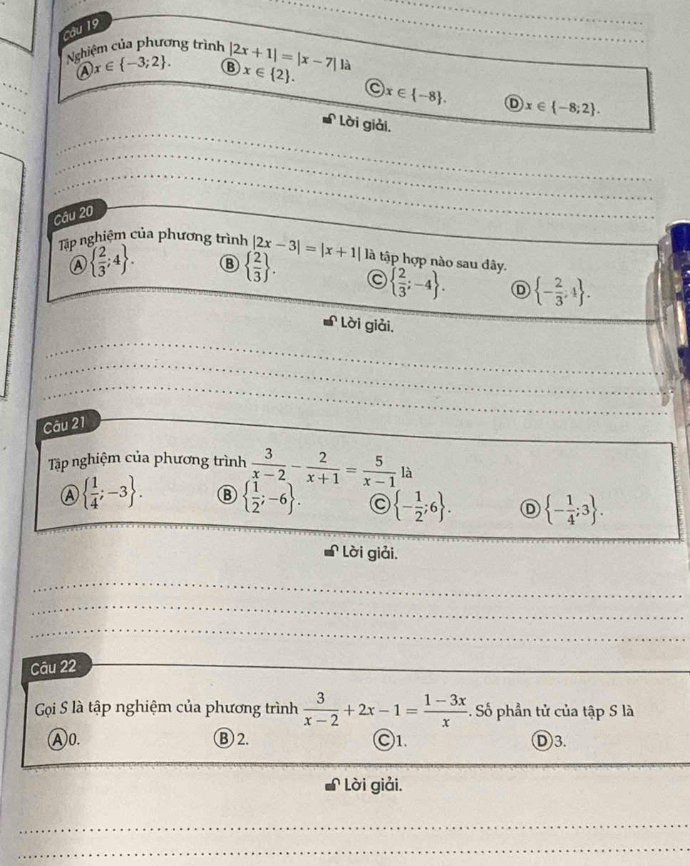 Nghiệm của phương trình |2x+1|=|x-7|1
_
A x∈  -3;2. B x∈  2. a
_
x∈  -8. D x∈  -8;2. 
Lời giải.
_
_
_
_
_
_
_
Câu 20
_
Tập nghiệm của phương trình |2x-3|=|x+1| là tập hợp nào sau đây.
A   2/3 ;4.
B   2/3 .
  2/3 ;-4. D  - 2/3 ,4. 
Lời giải.
_
_
_
_
_
_
_
_
Câu 21
_
Tập nghiệm của phương trình  3/x-2 - 2/x+1 = 5/x-1 la
A   1/4 ;-3.
B   1/2 ;-6. a  - 1/2 ;6. D  - 1/4 ;3. 
Lời giải.
_
_
_
Câu 22
_
Gọi S là tập nghiệm của phương trình  3/x-2 +2x-1= (1-3x)/x . Số phần tử của tập S là
A0. B 2. C1. D3.
Lời giải.
_
_