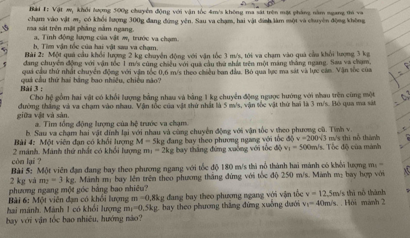 Vật mạ khối lượng 500g chuyển động với vận tốc 4m/s không ma sát trên mặt phẳng năm ngang thi va
chạm vào vật m_2 có khối lượng 300g đang đứng yên. Sau va chạm, hai vật dính làm một và chuyền động không
ma sát trên mặt phẳng nằm ngang.
a, Tinh động lượng của vật m_1 trước va chạm.
bộ Tìm vận tốc của hai vật sau va chạm.
Bài 2: Một quả cầu khối lượng 2 kg chuyển động với vận tốc 3 m/s, tới va chạm vào quả cầu khối lượng 3 kg
đang chuyên động với vận tốc 1 m/s cùng chiều với quả cầu thứ nhất trên một máng thắng ngang. Sau va chạm,
quả cầu thứ nhất chuyển động với vận tốc 0,6 m/s theo chiều ban đầu. Bỏ qua lực ma sát và lực cản. Vận tốc của
quả cầu thứ hai bằng bao nhiêu, chiều nào?
Bài 3 :
Cho hệ gồm hai vật có khối lượng bằng nhau và bằng 1 kg chuyển động ngược hướng với nhau trên cùng một
đường thắng và va chạm vào nhau. Vận tốc của vật thứ nhất là 5 m/s, vận tốc vật thứ hai là 3 m/s. Bỏ qua ma sát
giữa vật và sản.
a. Tìm tổng động lượng của hệ trước va chạm.
b. Sau va chạm hai vật dính lại với nhau và cùng chuyển động với vận tốc v theo phương cũ. Tính v.
Bài 4: Một viên đạn có khối lượng M=5kg đang bay theo phương ngang với tốc độ v=200sqrt(3) m/s thì nỗ thành
2 mảnh. Mảnh thứ nhất có khổi lượng m_1=2kg bay thẳng đứng xuống với tốc độ v_1=500m/s. Tốc độ của mảnh
còn lại ?
Bài 5: Một viên đạn đang bay theo phương ngang với tốc độ 180 m/s thì nổ thành hai mảnh có khối lượng m_1=
2 kg và m_2=3kg. Mành mị bay lên trên theo phương thắng đứng với tốc độ 250 m/s. Mảnh m₂ bay hợp với
phương ngang một góc bằng bao nhiêu?
Bài 6: Một viên đạn có khối lượng m=0,8kg đang bay theo phương ngang với vận tốc v=12,5m/s thì nồ thành
hai mảnh. Mảnh 1 có khối lượng m_1=0.5kg bay theo phương thắng đứng xuống dưới v_1=40m/s. . Hỏi mảnh 2
bay với vận tốc bao nhiêu, hướng nào?