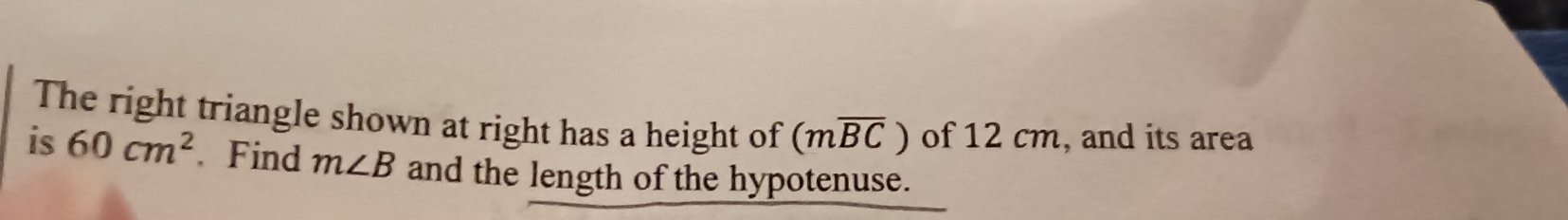 The right triangle shown at right has a height of (moverline BC) of 12 cm, and its area 
is 60cm^2. Find m∠ B and the length of the hypotenuse.