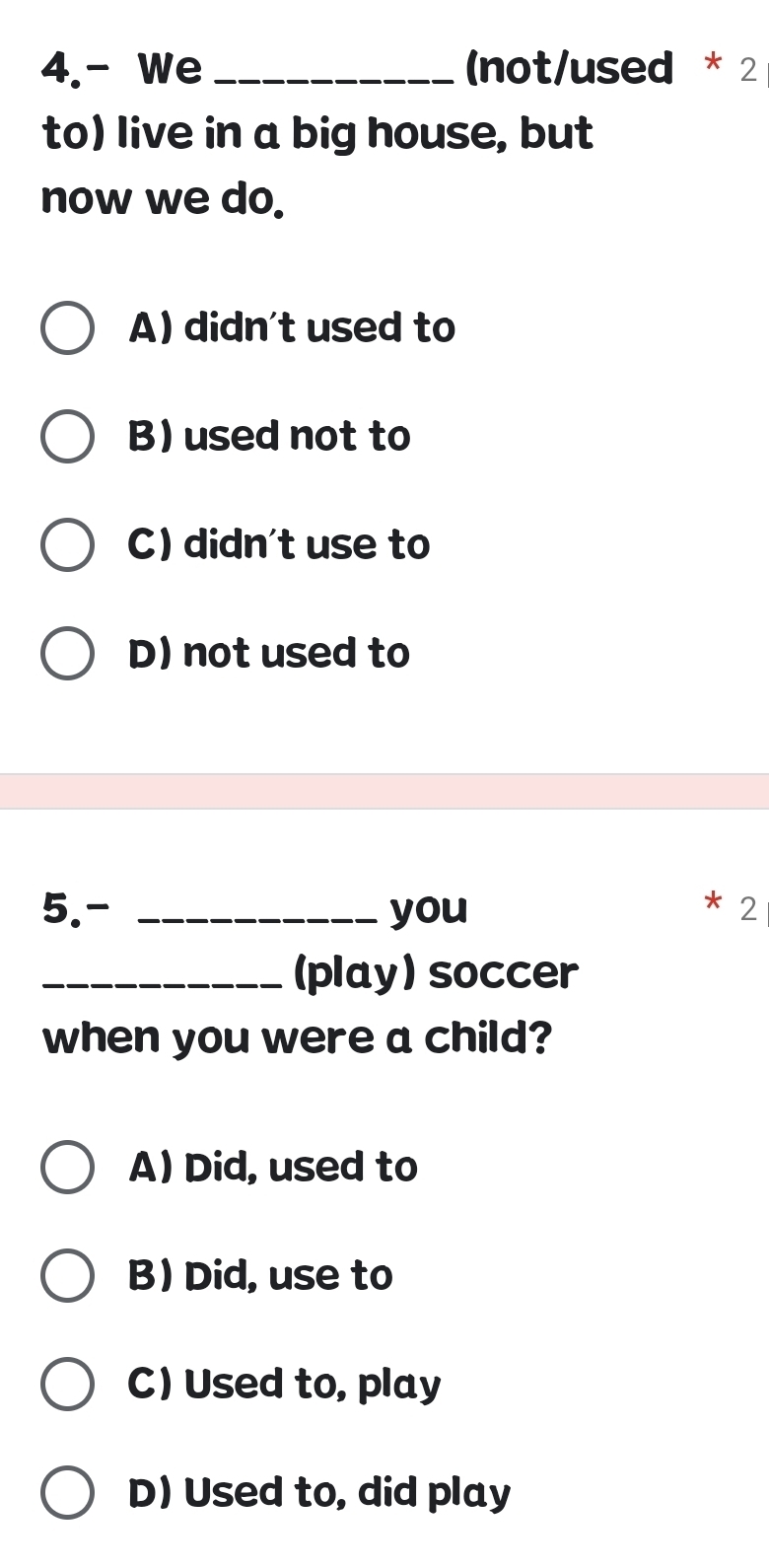 4.- We _(not/used * 2
to) live in a big house, but
now we do.
A) didn't used to
B) used not to
C) didn't use to
D) not used to
5.- _you 2
_(play) soccer
when you were a child?
A) Did, used to
B) Did, use to
C) Used to, play
D) Used to, did play