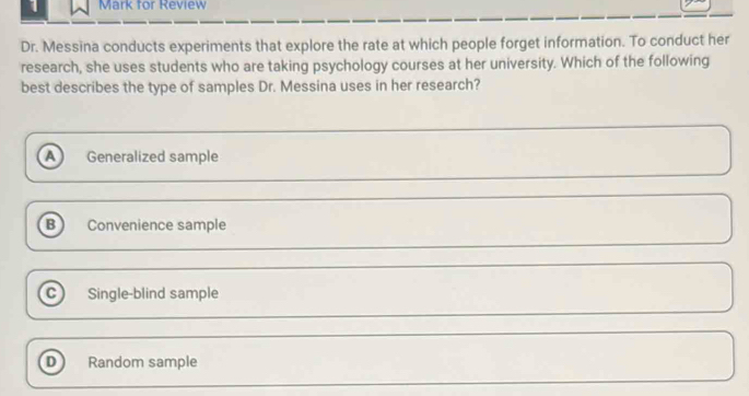 for Review
Dr. Messina conducts experiments that explore the rate at which people forget information. To conduct her
research, she uses students who are taking psychology courses at her university. Which of the following
best describes the type of samples Dr. Messina uses in her research?
A Generalized sample
B ) Convenience sample
C Single-blind sample
D Random sample