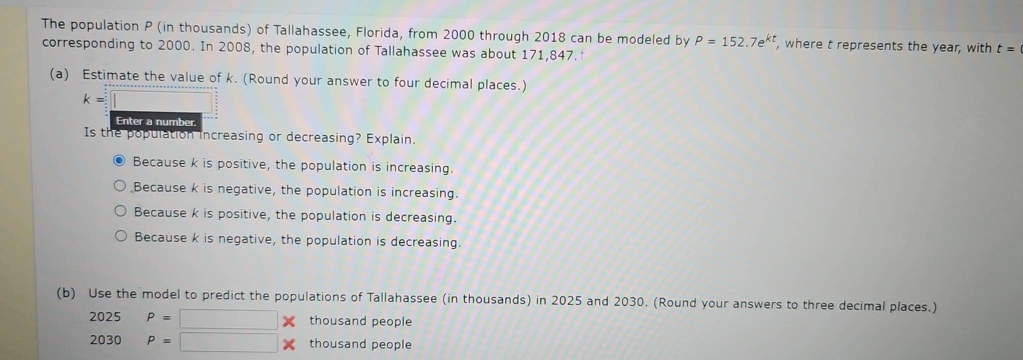 The population P (in thousands) of Tallahassee, Florida, from 2000 through 2018 can be modeled by P=152.7e^(kt) , where t represents the year, with t=
corresponding to 2000. In 2008, the population of Tallahassee was about 171,847.
(a) Estimate the value of k. (Round your answer to four decimal places.)
k=□
Enter a number.
Is the population increasing or decreasing? Explain.
Because k is positive, the population is increasing.
Because k is negative, the population is increasing.
Because k is positive, the population is decreasing.
Because k is negative, the population is decreasing.
(b) Use the model to predict the populations of Tallahassee (in thousands) in 2025 and 2030. (Round your answers to three decimal places.)
2025 P=□ thousand people
2030 P=□ thousand people