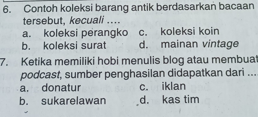 Contoh koleksi barang antik berdasarkan bacaan
tersebut, kecuali ....
a. koleksi perangko c. koleksi koin
b. koleksi surat d. mainan vintage
7. Ketika memiliki hobi menulis blog atau membuat
podcast, sumber penghasilan didapatkan dari ...
a. donatur c. iklan
b. sukarelawan d. kas tim