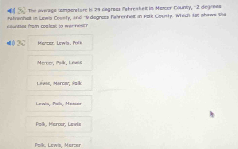 The average temperature is 29 degrees Fahrenhelt in Mercer County, "2 degrees
Fahrenhelt in Lewis County, and "9 degrees Fahrenhelt in Polk County. Which list shows the
counties from coolest to warmest?
-(1) 3x^2 Mercer, Lewls, Polk
Mercer, Polk, Lewls
Lewis, Mercer, Polk
Lewis, Polk, Mercer
Polk, Mercer, Lewis
Polk, Lewis, Mercer