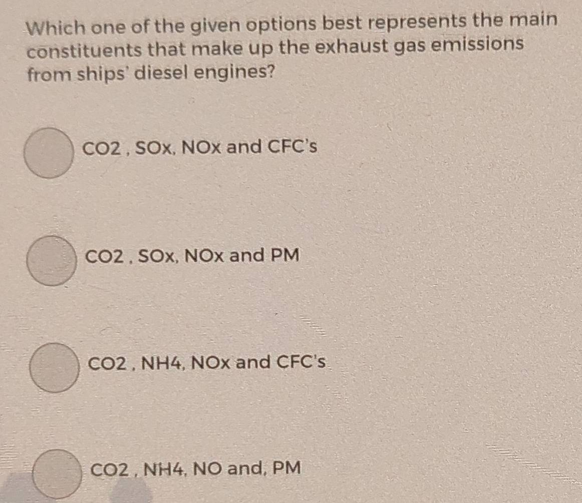 Which one of the given options best represents the main
constituents that make up the exhaust gas emissions
from ships' diesel engines?
CO2 , SOx, NOx and CFC's
CO2 , SOx, NOx and PM
CO2 , NH4, NOx and CFC's
CO2 , NH4, NO and, PM