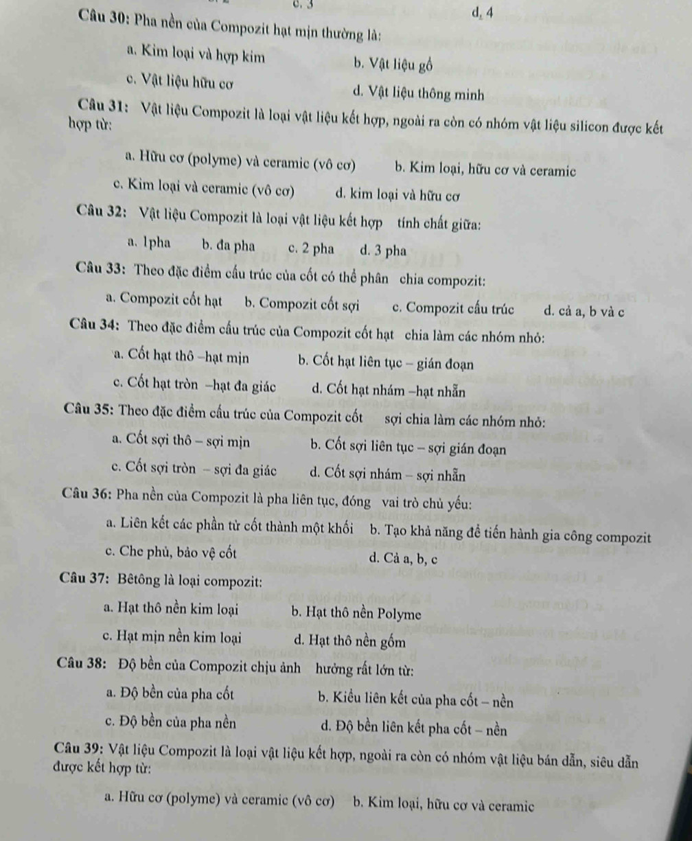 3 d, 4
Câầu 30: Pha nền của Compozit hạt mịn thường là:
a. Kim loại và hợp kim b. Vật liệu gồ
c. Vật liệu hữu cơ d. Vật liệu thông minh
Câu 31: Vật liệu Compozit là loại vật liệu kết hợp, ngoài ra còn có nhóm vật liệu silicon được kết
hợp từ:
a. Hữu cơ (polyme) và ceramic (vô cơ) b. Kim loại, hữu cơ và ceramic
c. Kim loại và ceramic (vô cơ) d. kim loại và hữu cơ
Câu 32: Vật liệu Compozit là loại vật liệu kết hợp tính chất giữa:
a. 1pha b. đa pha c. 2 pha d. 3 pha
Câu 33: Theo đặc điểm cấu trúc của cốt có thể phân chia compozit:
a. Compozit cốt hạt b. Compozit cốt sợi c. Compozit cấu trúc d. cả a, b và c
Câu 34: Theo đặc điểm cầu trúc của Compozit cốt hạt chia làm các nhóm nhỏ:. Cốt hạt thô hạt mịn b. Cốt hạt liên tục - gián đoạn
c. Cốt hạt tròn -hạt đa giác d. Cốt hạt nhám -hạt nhẫn
Câu 35: Theo đặc điểm cấu trúc của Compozit cốt sợi chia làm các nhóm nhỏ:
a. Cốt sợi thô - sợi mịn b. Cốt sợi liên tục - sợi gián đoạn
c. Cốt sợi tròn - sợi đa giác d. Cốt sợi nhám - sợi nhẫn
Câu 36: Pha nền của Compozit là pha liên tục, đóng vai trò chủ yếu:
a. Liên kết các phần tử cốt thành một khối b. Tạo khả năng đề tiến hành gia công compozit
c. Che phủ, bảo vệ cốt d. Cả a, b, c
Câu 37: Bêtông là loại compozit:
a. Hạt thô nền kim loại b. Hạt thô nền Polyme
c. Hạt mịn nền kim loại d. Hạt thô nền gốm
Câu 38: Độ bền của Compozit chịu ảnh hưởng rất lớn từ:
a. Độ bền của pha cốt b. Kiểu liên kết của pha cốt - nền
c. Độ bền của pha nền d. Độ bền liên kết pha cốt - nền
Câu 39: Vật liệu Compozit là loại vật liệu kết hợp, ngoài ra còn có nhóm vật liệu bán dẫn, siêu dẫn
được kết hợp từ:
a. Hữu cơ (polyme) và ceramic (vô cơ)  b. Kim loại, hữu cơ và ceramic