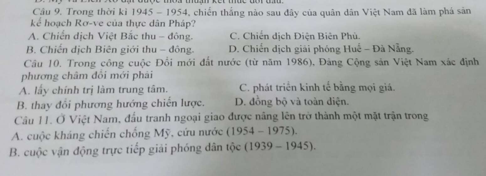 Trong thời kì 1945-1954 4, chiến thắng nào sau dây của quân dân Việt Nam đã làm phá sản
kểế hoạch Rơ-ve của thực dân Pháp?
A. Chiến dịch Việt Bắc thu - đông. C. Chiến dịch Điện Biên Phủ.
B. Chiến dịch Biên giới thu - đông. D. Chiến dịch giải phóng Huế - Đà Nẵng.
Câu 10. Trong công cuộc Đồi mới đất nước (từ năm 1986), Đảng Cộng sản Việt Nam xác định
phương châm đồi mới phải
A. lấy chính trị làm trung tâm. C. phát triển kinh tế bằng mọi giá.
B. thay đổi phương hướng chiến lược. D. đồng bộ và toàn diện.
Câu 11. Ở Việt Nam, đấu tranh ngoại giao được nâng lên trở thành một mặt trận trong
A. cuộc kháng chiến chống Mỹ, cứu nước (1954-1975).
B. cuộc vận động trực tiếp giải phóng dân tộc (1939-1945).