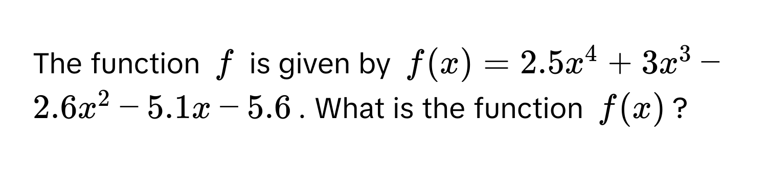 The function $f$ is given by $f(x) = 2.5x^4 + 3x^3 - 2.6x^2 - 5.1x - 5.6$. What is the function $f(x)$?