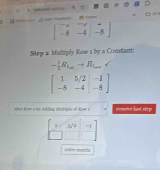 □
beginbmatrix -2&-3 -8&-4endvmatrix beginarrayr ∠  -8endarray endbmatrix
Step 2 Multiply Row 1 by a Constant:
- 1/2 R_Latto R_1_arasurd 
beginbmatrix 1&5/2&-1 -8&-4&-8endbmatrix
Alter Row 2 by Adding Maltiple of Row 1 remove last step
1 5/2 -1
enter matriz