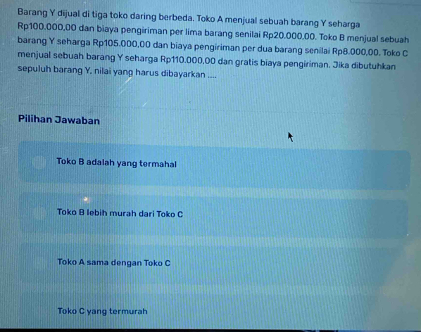 Barang Y dijual di tiga toko daring berbeda. Toko A menjual sebuah barang Y seharga
Rp100.000,00 dan biaya pengiriman per lima barang senilai Rp20.000,00. Toko B menjual sebuah
barang Y seharga Rp105.000,00 dan biaya pengiriman per dua barang senilai Rp8.000,00. Toko C
menjual sebuah barang Y seharga Rp110.000,00 dan gratis biaya pengiriman. Jika dibutuhkan
sepuluh barang Y, nilai yang harus dibayarkan ....
Pilihan Jawaban
Toko B adalah yang termahal
Toko B lebih murah dari Toko C
Toko A sama dengan Toko C
Toko C yang termurah