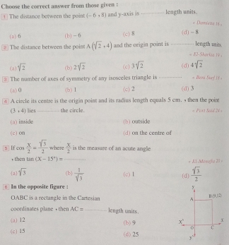 Choose the correct answer from those given : _... length units.
The distance between the point (-6,8) and y-axis is ........
« Doriera 16
(a)6 (b) - 6 (c) 8 (d) - 8
The distance between the poin A(sqrt(2),4) and the origin point is   _length mits.
« El-Shørkia 19
(a) sqrt(2) (b) 2sqrt(2) (c) 3sqrt(2) (d) 4sqrt(2)
3 The number of axes of symmetry of any isosceles triangle is _ = Beni Svef i8 =
(a)0 (b) 1 (c) 2 (d) 3
④ A circle its centre is the origin point and its radius length equals 5 cm. , then the poin
(3,4) lies_ the circle. Port Said 24
(a) inside (h) outside
(c) on (d) on the centre of
s  If cos  x/2 = sqrt(3)/2  where  x/2  is the measure of an acute angle
, then ta 1 (X-15°)= _* EX-Maxafa 20 =
(a) sqrt(3) (b)  1/sqrt(3)  (c) 1 (d)  sqrt(3)/2 
In the opposite figure : 
OABC is a rectangle in the Cartesian
coordinates plane , then AC= _ length units.
(a) 12 (b)9
(c) 15 (d)25