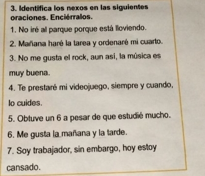 Identifica los nexos en las siguientes 
oraciones. Enciérralos. 
1. No iré al parque porque está lloviendo. 
2. Mañana haré la tarea y ordenaré mi cuarto. 
3. No me gusta el rock, aun así, la música es 
muy buena. 
4. Te prestaré mi videojuego, siempre y cuando, 
lo cuides. 
5. Obtuve un 6 a pesar de que estudié mucho. 
6. Me gusta la mañana y la tarde. 
7. Soy trabajador, sin embargo, hoy estoy 
cansado.