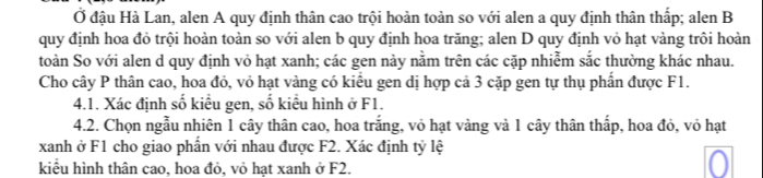 Ở đậu Hà Lan, alen A quy định thân cao trội hoàn toàn so với alen a quy định thân thấp; alen B 
quy định hoa đỏ trội hoàn toàn so với alen b quy định hoa trăng; alen D quy định vỏ hạt vàng trôi hoàn 
toàn So với alen d quy định vỏ hạt xanh; các gen này nằm trên các cặp nhiễm sắc thường khác nhau. 
Cho cây P thân cao, hoa đỏ, vỏ hạt vàng có kiêu gen dị hợp cả 3 cặp gen tự thụ phần được F1. 
4.1. Xác định số kiều gen, số kiểu hình ở F1. 
4.2. Chọn ngẫu nhiên 1 cây thân cao, hoa trắng, vỏ hạt vàng và 1 cây thân thấp, hoa đỏ, vỏ hạt 
xanh ở F1 cho giao phần với nhau được F2. Xác định tỷ lệ 
kiểu hình thân cao, hoa đỏ, vỏ hạt xanh ở F2.