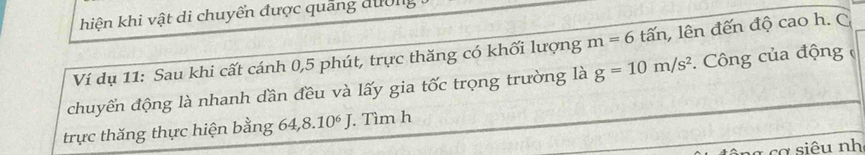 hiện khi vật di chuyển được quảng dường 
Ví dụ 11: Sau khi cất cánh 0, 5 phút, trực thăng có khối lượng m=6 t lấn, lên đến độ cao h. C 
chuyển động là nhanh dần đều và lấy gia tốc trọng trường là g=10m/s^2. Công của động 
trực thăng thực hiện bằng 64, 8.10^6J. Tìm h 
g cơ siêu nh