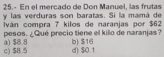 25.- En el mercado de Don Manuel, las frutas
y las verduras son baratas. Si la mamá de
Iván compra 7 kilos de naranjas por $62
pesos. ¿Qué precio tiene el kilo de naranjas?
a) $8.8 b) $16
c) $8.5 d) $0.1