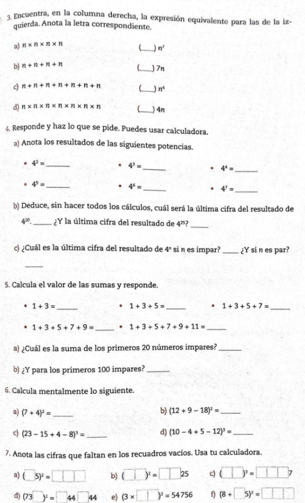 Encuentra, en la columna derecha, la expresión equivalente para las de la iz-
quierda. Anota la letra correspondiente.
a) n* n* n* n
_) n^7
b) n+n+n+n _) 7n
c) n+n+n+n+n+n+n _) n^4
d) n* n* n* n* n* n* n _) 4n
4. Responde y haz lo que se pide. Puedes usar calculadora.
a) Anota los resultados de las siguientes potencias.
_
_ 4^2=
_
4^3=. 4^4=
_
4^5= _
4^6=. 4^7= _
b) Deduce, sin hacer todos los cálculos, cuál será la última cifra del resultado de
4^(20). _ ¿Y la última cifra del resultado de 4^(25) _
c) ¿Cuál es la última cifra del resultado de 4^n si n es impar? _¿Y si n es par?
_
5. Calcula el valor de las sumas y responde.
_ 1+3=
1+3+5= _
1+3+5+7= _
1+3+5+7+9= _ . 1+3+5+7+9+11= _
a) ¿Cuál es la suma de los primeros 20 números impares?_
b) ¿Y para los primeros 100 impares?_
6. Calcula mentalmente lo siguiente.
a) (7+4)^2= _ b) (12+9-18)^2= _
c) (23-15+4-8)^3= _ d) (10-4+5-12)^3= _
7. Anota las cifras que faltan en los recuadros vacíos. Usa tu calculadora.
a) (□ 5)^2=□ □ □ b) (□ )^2=□ 25 c) (□ )^3=□ □ □ 7
d) (73^(□))^2=□ 44□ 44 e) (3* □ )^2=54756 f) (8+□ 5)^2=□ □