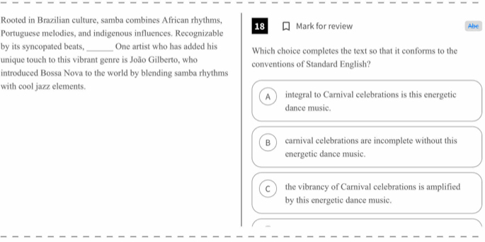 Rooted in Brazilian culture, samba combines African rhythms, 18 Mark for review Abe
Portuguese melodies, and indigenous influences. Recognizable
by its syncopated beats, _One artist who has added his Which choice completes the text so that it conforms to the
unique touch to this vibrant genre is João Gilberto, who conventions of Standard English?
introduced Bossa Nova to the world by blending samba rhythms
with cool jazz elements. integral to Carnival celebrations is this energetic
A
dance music.
B  carnival celebrations are incomplete without this
energetic dance music.
C the vibrancy of Carnival celebrations is amplified
by this energetic dance music.