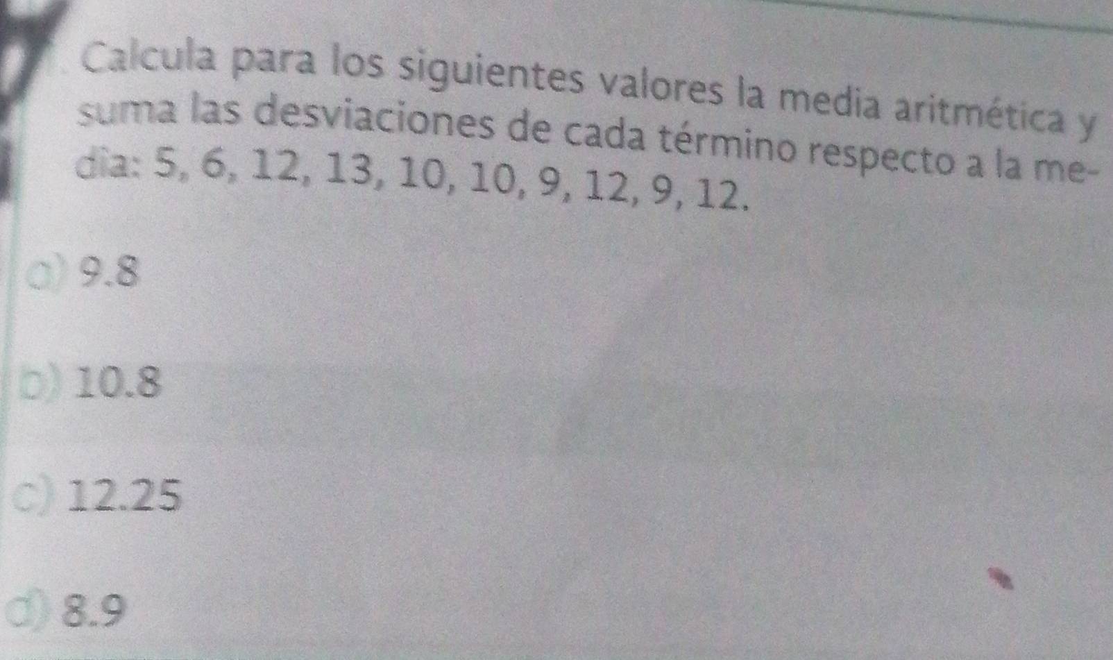 Calcula para los siguientes valores la media aritmética y
suma las desviaciones de cada término respecto a la me-
dia: 5, 6, 12, 13, 10, 10, 9, 12, 9, 12.
a) 9.8
b) 10.8
c) 12.25
d) 8.9