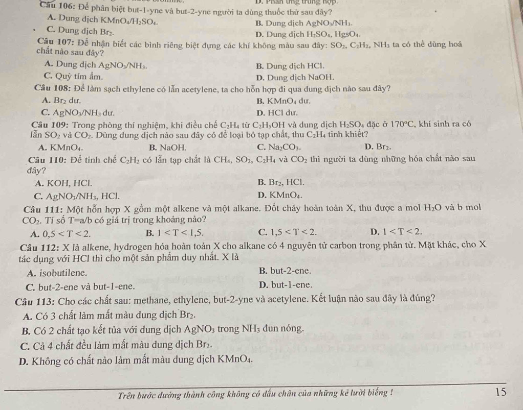 Phân tng trung nợp
Cầu 106: Để phân biệt but-1-yne và but-2-yne người ta dùng thuốc thử sau đây?
A. Dung dịch KMn O_4/H_2SO_4
B. Dung dịch AgNO_3/NH_3.
C. Dung dịch Br₂. D. Dung dịch H_2SO_4, HgSO_4.
Cầu 107: Để nhận biết các bình riêng biệt đựng các khí không màu sau đây: SO_2,C_2H_2,NH_3 ta có thể dùng hoá
chất nào sau đây?
A. Dung djch AgNO_3/NH_3. B. Dung dịch HCl.
C. Quỳ tím ẩm. D. Dung dịch NaOH.
Câu 108: Để làm sạch ethylene có lẫn acetylene, ta cho hỗn hợp đi qua dung dịch nào sau đây?
A. Br_2 dur. B. KMnO_4 du.
C. AgNO_3/NH_3 dur. D. HCl du.
Câu 109: Trong phòng thí nghiệm, khi điều chế C_2H_4 tù C_2H_5 OH và dung dịch H_2SO_4 dặc ở 170°C , khí sinh ra có
lẫn SO_2 và CO_2. Dùng dung dịch nào sau đây có để loại bỏ tạp chất, thu C_2H_4 tinh khiết?
A. KMnO₄. B. sqrt(a) OH. C. Na_2CO_3. D. Br_2.
Câu 110: Để tinh chế C_2H_2 có lẫn tạp chất là CH_4 SO_2,C_2H_4 và CO_2 thì người ta dùng những hóa chất nào sau
đây?
A. KOH, HCl. B. Br_2, IC
C. AgNO_3/NH_3 , H CI D. KMnO₄.
Câu 111: Một hỗn hợp X gồm một alkene và một alkane. Đốt cháy hoàn toàn X, thu được a mol H_2O và b mol
CO_2. Tỉ số T=a/b có giá trị trong khoảng nào?
A. 0,5 B. 1 C. 1,5 D. 1
Câu 112: X là alkene, hydrogen hóa hoàn toàn X cho alkane có 4 nguyên tử carbon trong phân tử. Mặt khác, cho X
tác dụng với HCl thì cho một sản phẩm duy nhất. X là
A. isobutilene. B. but-2-ene.
C. but-2-ene và but-1-ene. D. but-1-ene.
Câu 113: Cho các chất sau: methane, ethylene, but-2-yne và acetylene. Kết luận nào sau đây là đúng?
A. Có 3 chất làm mất màu dung dịch Br_2.
B. Có 2 chất tạo kết tủa với dung dịch AgNO_3 trong NH_3 đun nóng.
C. Cả 4 chất đều làm mất màu dung dịch Br₂.
D. Không có chất nào làm mất màu dung dịch KMn O 1 .
Trên bước dường thành công không có dấu chân của những kẻ lười biếng ! 15