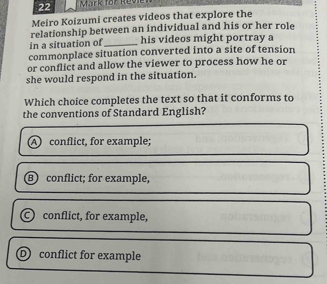 for Review
Meiro Koizumi creates videos that explore the
relationship between an individual and his or her role
in a situation of_ his videos might portray a
commonplace situation converted into a site of tension
or conflict and allow the viewer to process how he or
she would respond in the situation.
Which choice completes the text so that it conforms to
the conventions of Standard English?
A conflict, for example;
Bconflict; for example,
C) conflict, for example,
Dconflict for example