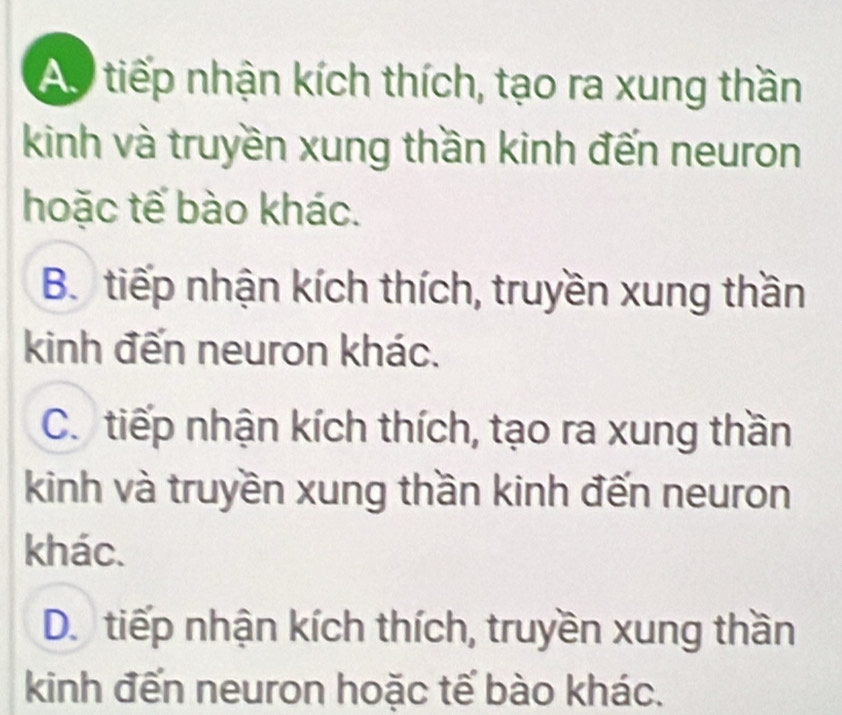 Ap tiếp nhận kích thích, tạo ra xung thần
kinh và truyền xung thần kinh đến neuron
hoặc tế bào khác.
B. tiếp nhận kích thích, truyền xung thần
kinh đến neuron khác.
C. tiếp nhận kích thích, tạo ra xung thần
kinh và truyền xung thần kinh đến neuron
khác.
D. tiếp nhận kích thích, truyền xung thần
kinh đến neuron hoặc tế bào khác.