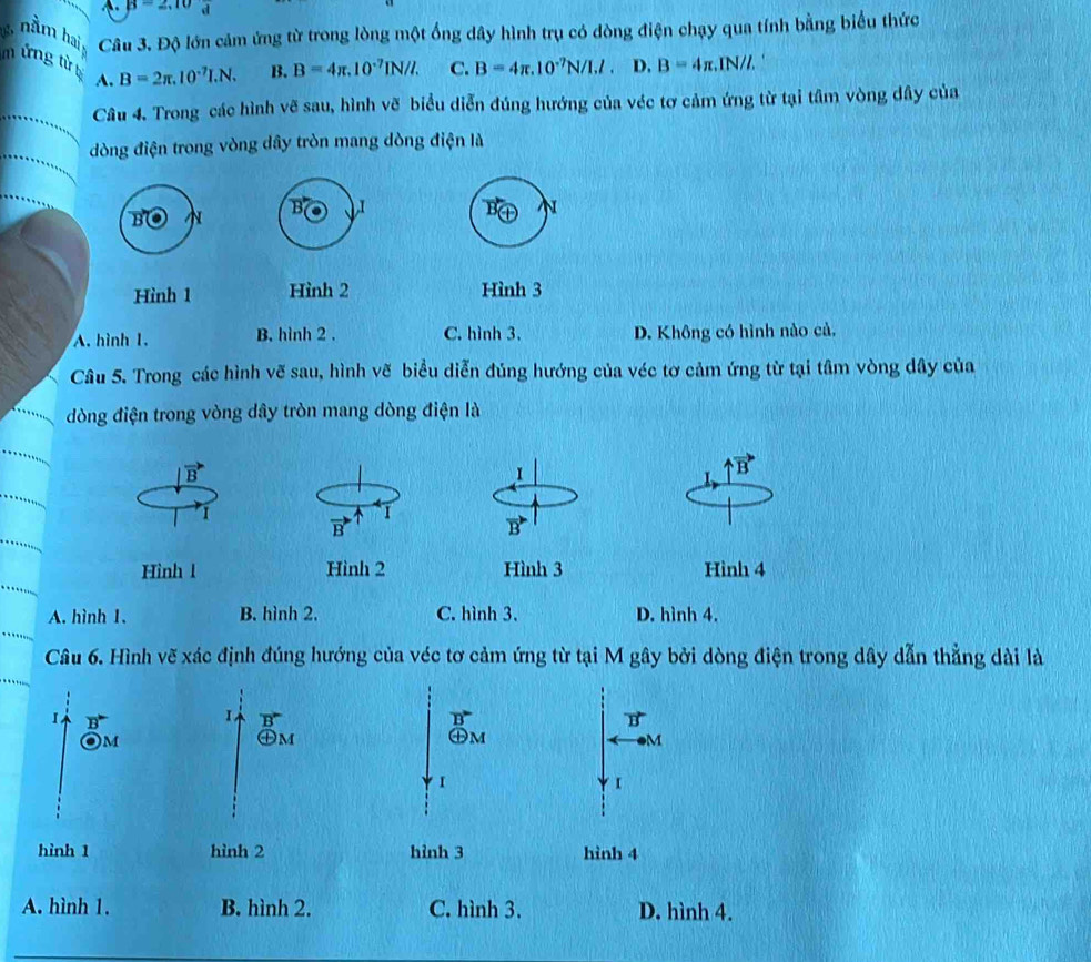 B=2, d
8  n m bi , Câu 3. Độ lớn cảm ứng từ trong lòng một ống dây hình trụ có dòng điện chạy qua tính bằng biểu thức
m ứng từ B=2π .10^(-7)I.N. B. B=4π .10^(-7)IN/I. C. B=4π .10^(-7)N/I.l. D, B=4π .IN 1/1,
A.
Câu 4. Trong các hình vẽ sau, hình vẽ biểu diễn đúng hướng của véc tơ cảm ứng từ tại tâm vòng dây của
dòng điện trong vòng dây tròn mang dòng điện là
B I
B N
B N
Hình 1 Hình 2 Hình 3
A. hình 1. B. hình 2 . C. hình 3. D. Không có hình nào cả.
Câu 5. Trong các hình vẽ sau, hình vẽ biểu diễn đúng hướng của véc tơ cảm ứng từ tại tâm vòng dây của
dòng điện trong vòng dây tròn mang dòng điện là
B
1
vector B
1
I
B
B
Hình 1 Hình 2 Hình 3 Hình 4
A. hình 1. B. hình 2. C. hình 3. D. hình 4.
Câu 6. Hình vẽ xác định đúng hướng của véc tơ cảm ứng từ tại M gây bởi dòng điện trong dây dẫn thẳng dài là
1
B
)M
M
【
hình 1 hình 4
A. hình 1. B. hình 2. C. hình 3. D. hình 4.