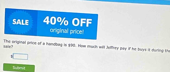 SALE 40% OFF 
original price! 
The original price of a handbag is $90. How much will Jeffrey pay if he buys it during the 
sale? 
□ 
Submit