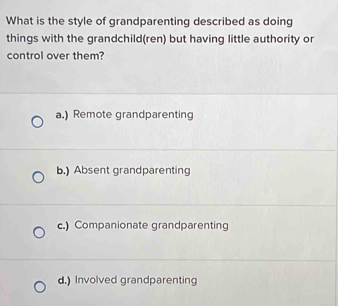 What is the style of grandparenting described as doing
things with the grandchild(ren) but having little authority or
control over them?
a.) Remote grandparenting
b.) Absent grandparenting
c.) Companionate grandparenting
d.) Involved grandparenting