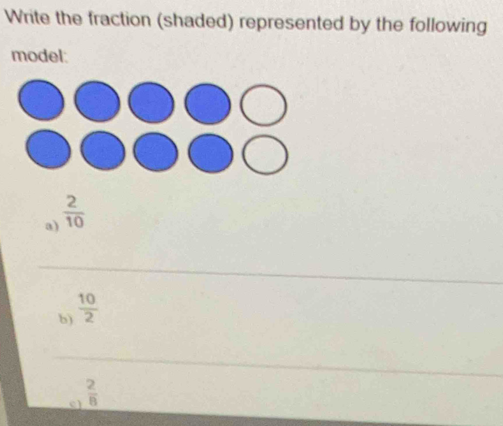 Write the fraction (shaded) represented by the following 
model: 
a)  2/10 
_ 
_ 
b)  10/2 
_ 
c  2/8 