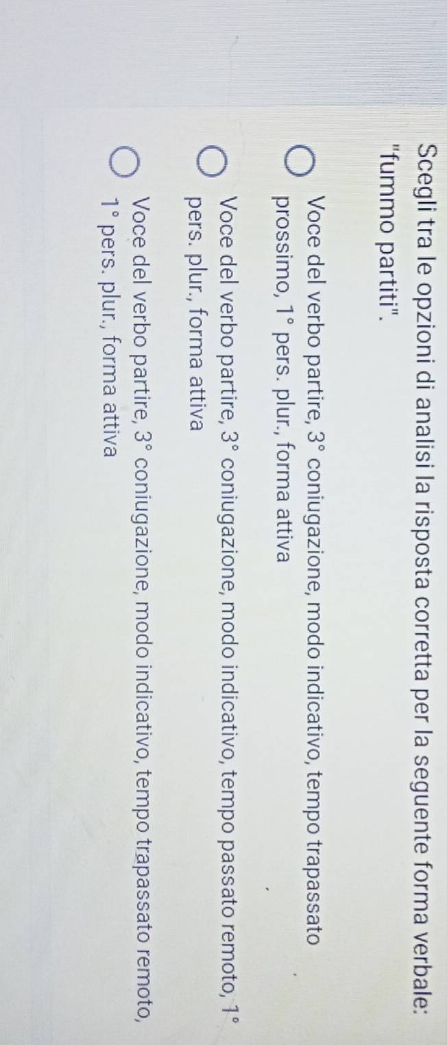 Scegli tra le opzioni di analisi la risposta corretta per la seguente forma verbale:
"fummo partiti".
Voce del verbo partire, 3° coniugazione, modo indicativo, tempo trapassato
prossimo, 1° pers. plur., forma attiva
Voce del verbo partire, 3° coniugazione, modo indicativo, tempo passato remoto, 1°
pers. plur., forma attiva
Voce del verbo partire, 3° coniugazione, modo indicativo, tempo trapassato remoto,
1° pers. plur., forma attiva