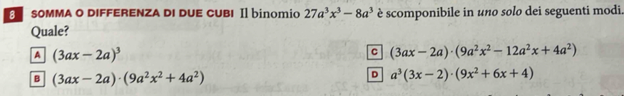 SOMMA o diffERENza dI duE cUBI Il binomio 27a^3x^3-8a^3 è scomponibile in uno solo dei seguenti modi.
Quale?
A (3ax-2a)^3
C (3ax-2a)· (9a^2x^2-12a^2x+4a^2)
B (3ax-2a)· (9a^2x^2+4a^2)
D a^3(3x-2)· (9x^2+6x+4)