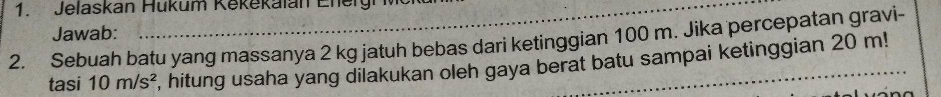 Jelaskan Hükum Kekěkalan Energh 
Jawab: 
2. Sebuah batu yang massanya 2 kg jatuh bebas dari ketinggian 100 m. Jika percepatan gravi- 
tasi 10m/s^2 E, hitung usaha yang dilakukan oleh gaya berat batu sampai ketinggian 20 m!