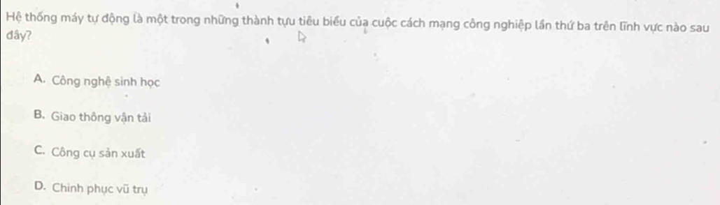 Hệ thống máy tự động là một trong những thành tựu tiêu biểu của cuộc cách mạng công nghiệp lần thứ ba trên lĩnh vực nào sau
đây?
A. Công nghệ sinh học
B. Giao thông vận tải
C. Công cụ sản xuất
D. Chinh phục vũ trụ