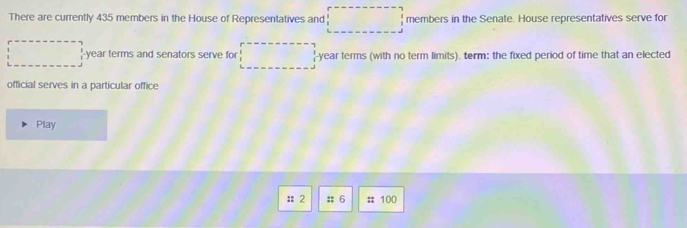 There are currently 435 members in the House of Representatives and □ members in the Senate. House representatives serve for
□ '-year terms and senators serve for □ -year terms (with no term limits). term: the fixed period of time that an elected 
official serves in a particular office 
Play 
: 2 :: 6 :; 100