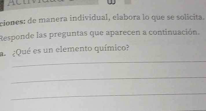 ACUV 
ciones: de manera individual, elabora lo que se solicita. 
Responde las preguntas que aparecen a continuación. 
_ 
a. ¿Qué es un elemento químico? 
_ 
_