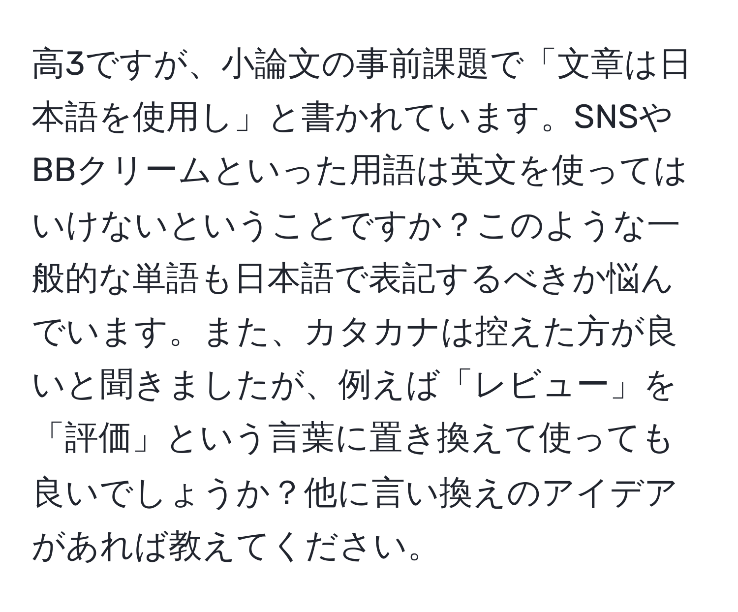 高3ですが、小論文の事前課題で「文章は日本語を使用し」と書かれています。SNSやBBクリームといった用語は英文を使ってはいけないということですか？このような一般的な単語も日本語で表記するべきか悩んでいます。また、カタカナは控えた方が良いと聞きましたが、例えば「レビュー」を「評価」という言葉に置き換えて使っても良いでしょうか？他に言い換えのアイデアがあれば教えてください。