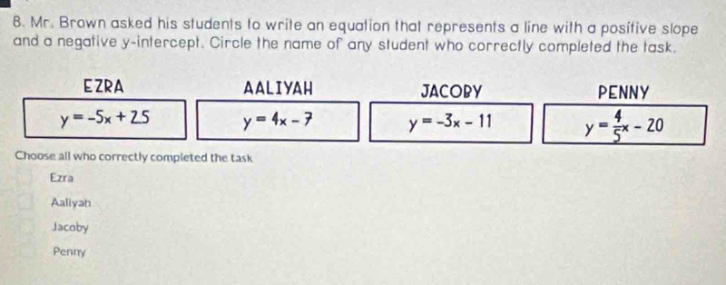 Mr. Brown asked his students to write an equation that represents a line with a posifive slope
and a negative y-intercept. Circle the name of any student who correctly completed the task.
EZRA AALIYAH JACOBY PENNY
y=-5x+25 y=4x-7 y=-3x-11 y= 4/5 x-20
Choose all who correctly completed the task
Ezra
Aaliyah
Jacoby
Penny