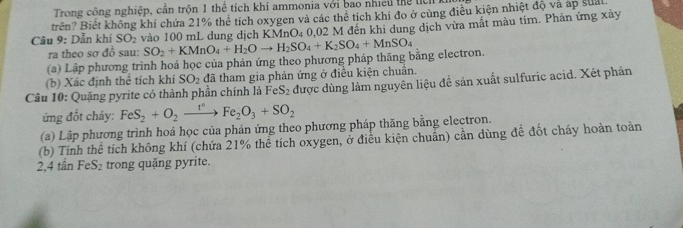 Trong công nghiệp, cần trộn 1 thể tích khí ammonia với bao nhiều thể l 
trên? Biết không khí chứa 21% thể tích oxygen và các thể tích khí đo ở cùng điều kiện nhiệt độ và áp sual 
Câu 9: Dẫn khí SO_2 vào 100 mL dung dịch KMnO_4 0,02 M đến khi dung dịch vừa mất màu tím. Phản ứng xảy 
ra theo sơ đồ sau: SO_2+KMnO_4+H_2Oto H_2SO_4+K_2SO_4+MnSO_4
(a) Lập phương trình hoá học của phản ứng theo phương pháp thăng bằng electron. 
(b) Xác định thể tích khí SO_2 đã tham gia phản ứng ở điều kiện chuẩn. 
Câu 10: Quặng pyrite có thành phần chính là FeS_2 được dùng làm nguyên liệu đề sản xuất sulfuric acid. Xét phản 
ứng đốt cháy: FeS_2+O_2xrightarrow t°Fe_2O_3+SO_2
(a) Lập phương trình hoá học của phản ứng theo phương pháp thăng bằng electron. 
(b) Tính thể tích không khí (chứa 21% thể tích oxygen, ở điều kiện chuẩn) cần dùng đề đốt cháy hoàn toàn 
2, 4 tấn FeS₂ trong quặng pyrite.