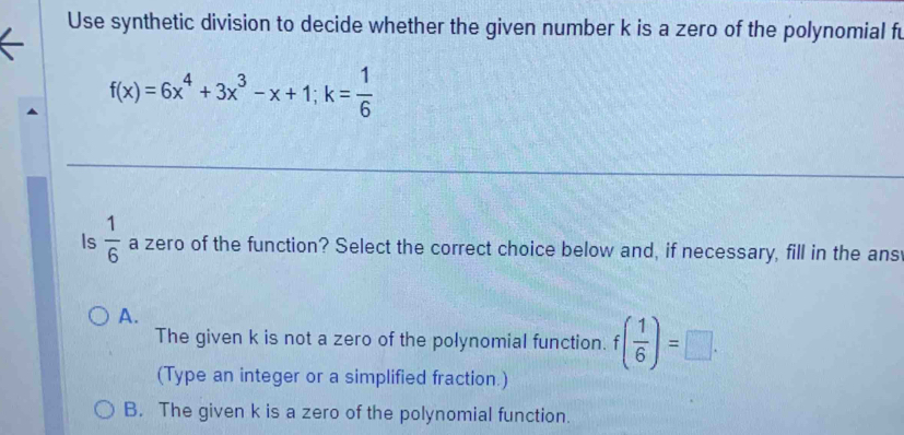 Use synthetic division to decide whether the given number k is a zero of the polynomial fu
f(x)=6x^4+3x^3-x+1; k= 1/6 
Is  1/6  a zero of the function? Select the correct choice below and, if necessary, fill in the ans
A.
The given k is not a zero of the polynomial function. f( 1/6 )=□.
(Type an integer or a simplified fraction.)
B. The given k is a zero of the polynomial function.