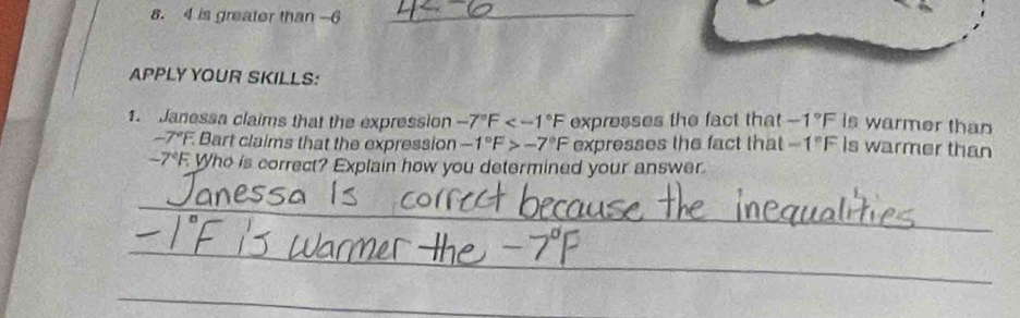 is greater than -6 _ 
APPLY YOUR SKILLS: 
1. Janessa claims that the expression -7°F expresses the fact that -1°F is warmer than
-7°F F. Bart claims that the expression -1°F>-7°F expresses the fact that -1°F is warmer than 
. -7°F Who is correct? Explain how you determined your answer. 
_ 
_ 
_