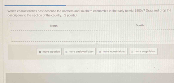 Which characteristics best describe the northern and southern economies in the early to mid-1800s? Drag and drop the
description to the section of the country. (2 points)
North South
:: more agrarian ::more enslaved labo : more industrialized :: more wage labor