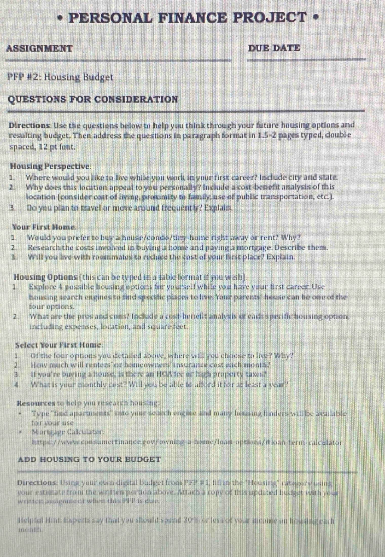 PERSONAL FINANCE PROJECT •
ASSIGNMENT DUE DATE
PFP #2: Housing Budget
QUESTIONS FOR CONSIDERATION
Directions. Use the questions below to help you think through your future housing options and
resulting budget. Then address the questions in paragraph format in 1.5-2 pages typed, couble
spaced, 12 pt font.
Housing Perspective:
1. Where would you like to live while you work in your first career? Include city and state.
2. Why does this location appeal to you personally? Include a cost-benefit analysis of this
location (consider cost of living, proximity to family, use of public transportation, etc.).
3. Do you plan to travel or move around frequently? Explain.
Your First Home.
1. Would you prefer to buy a house/condo/tiny-home right away or rent? Why?
2. Research the costs invoved in buying a home and paying a mortgage. Describe them.
3. Will you live with roommales to reduce the cast of your first place? Explain.
Housing Options (this can be typed in a table format if you wish).
1. Explore 4 possible housing options for yourself while you have your first carrer. Use
housing search engines to find spectfic places to live. Your parents" house can be one of the
four aptions.
2. What are the pros and cons? Include a cost-benelit analysis of eact specific housing option.
including expenses, location, and square feet.
Select Your First Home:
1. Of the four options you detailed abave, where will you choose to live? Why?
2.__How much will renters" or homeowners' insurance cost each month?
3. if you're buying a house, is there an HCA fee or high property taxes"
4. What is your monthly cost? Will you be able to afford it for at least a year?
Resources to help you research housing:
Type "find apartments" into your search engine and many housing finders will be avatable
for your use
Mortgage Calculater:
1ttps://www.sonsamertinance.gnv/awning-a-hame/luan-aptions/ioan-term-calculator
ADD HOUSING TO YOUR BUDGET
Directions: Using your own digital budget from PPP #1, fill in the "Housing" rategory using
your estimate from the written pertion above. Attach a copy of this updated hudget with your
written assignment when this PFP is due.
Helpfal Hint. Experts say that you should spend 30% or less of your incame an housing each
méal 