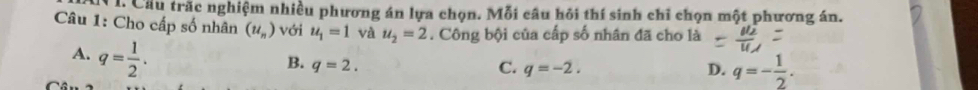 Cầu trăc nghiệm nhiều phương án lựa chọn. Mỗi câu hỏi thí sinh chỉ chọn một phương án.
Câu 1: Cho cấp số nhân (u_n) với u_1=1 và u_2=2. Công bội của cấp số nhân đã cho là
A. q= 1/2 .
B. q=2. C. q=-2. D. q=- 1/2 .