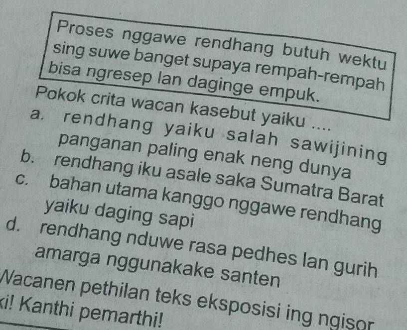 Proses nggawe rendhang butuh wektu
sing suwe banget supaya rempah-rempah
bisa ngresep lan daginge empuk.
Pokok crita wacan kasebut yaiku ....
a. rendhang yaiku salah sawijining
panganan paling enak neng dunya
b. rendhang iku asale saka Sumatra Barat
c. bahan utama kanggo nggawe rendhang
yaiku daging sapi
d. rendhang nduwe rasa pedhes lan gurih
amarga nggunakake santen
Wacanen pethilan teks eksposisi ing ngison
ki! Kanthi pemarthi!